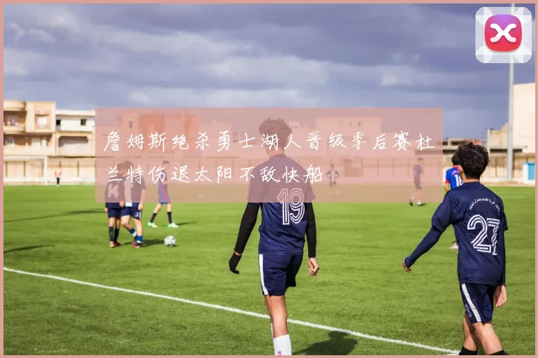 詹姆斯绝杀勇士湖人晋级季后赛杜兰特伤退太阳不敌快船