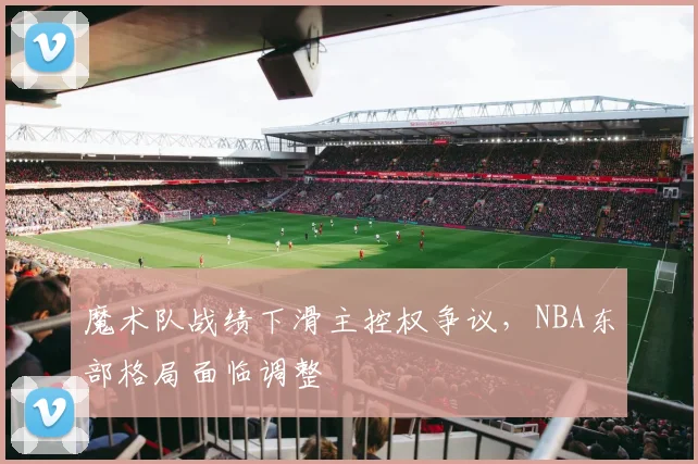 魔术队战绩下滑主控权争议，NBA东部格局面临调整
