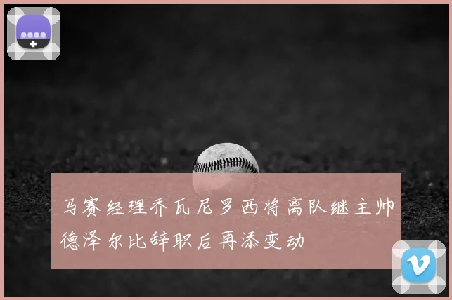 马赛经理乔瓦尼罗西将离队继主帅德泽尔比辞职后再添变动