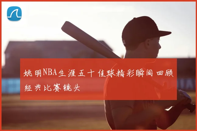 姚明NBA生涯五十佳球精彩瞬间回顾经典比赛镜头