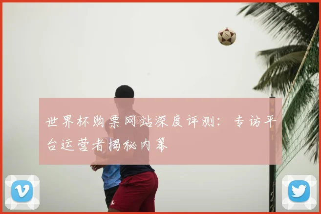 世界杯购票网站深度评测：专访平台运营者揭秘内幕