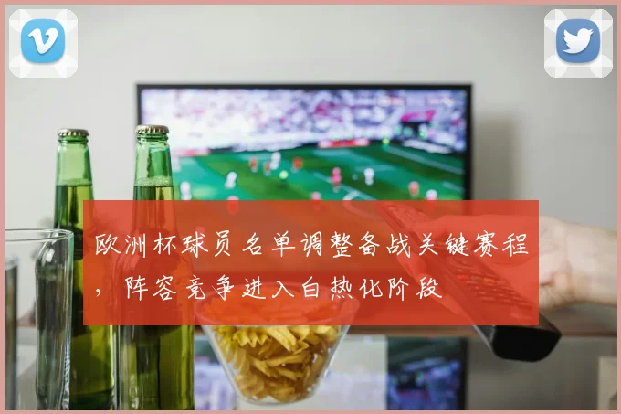 欧洲杯球员名单调整备战关键赛程，阵容竞争进入白热化阶段