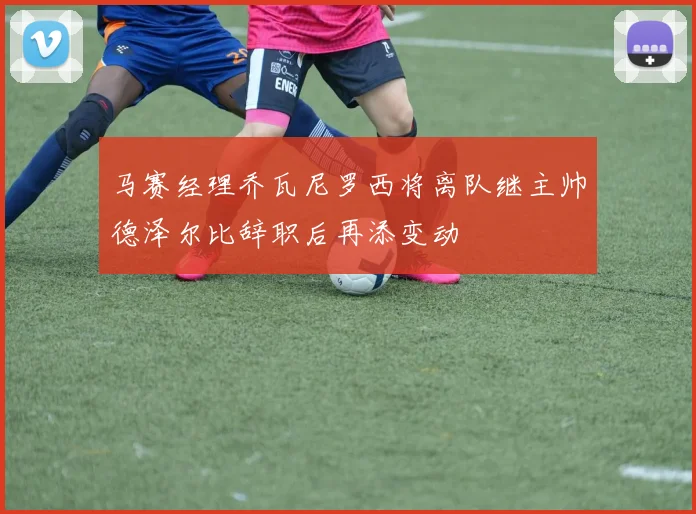 马赛经理乔瓦尼罗西将离队继主帅德泽尔比辞职后再添变动