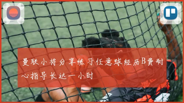 曼联小将分享练习任意球经历B费耐心指导长达一小时