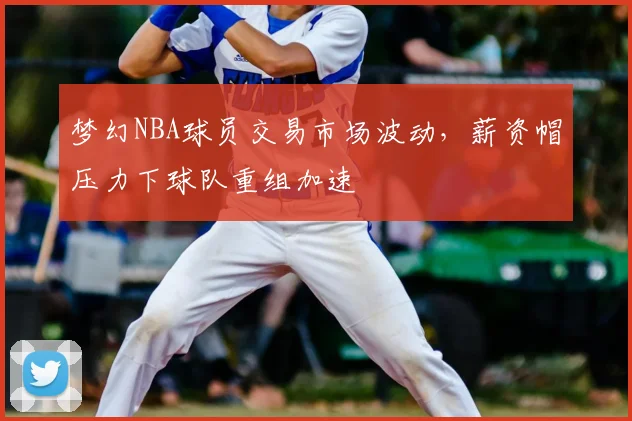 梦幻NBA球员交易市场波动，薪资帽压力下球队重组加速
