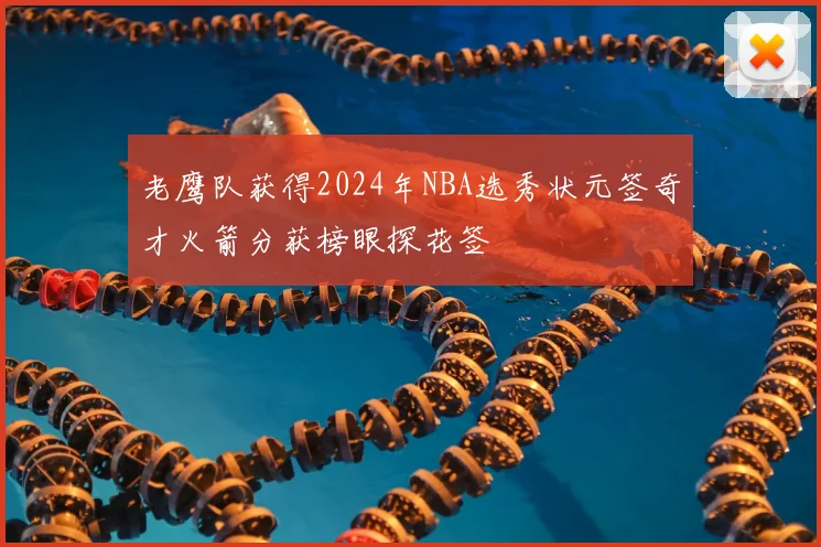 老鹰队获得2024年NBA选秀状元签奇才火箭分获榜眼探花签