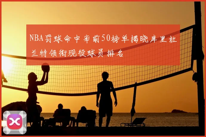 NBA罚球命中率前50榜单揭晓库里杜兰特领衔现役球员排名