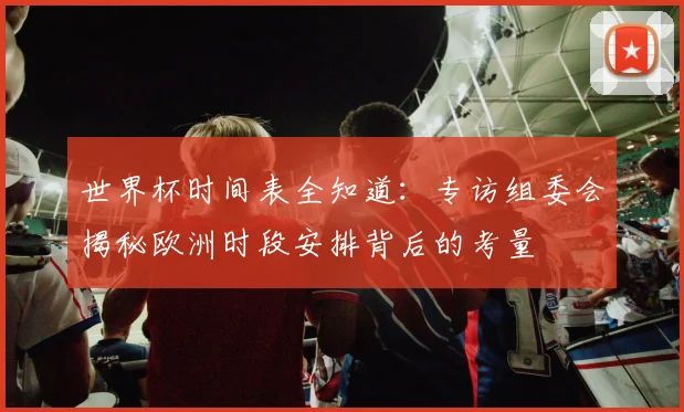 世界杯时间表全知道：专访组委会揭秘欧洲时段安排背后的考量