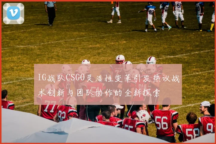 IG战队CSGO灵活性变革引发热议战术创新与团队协作的全新探索