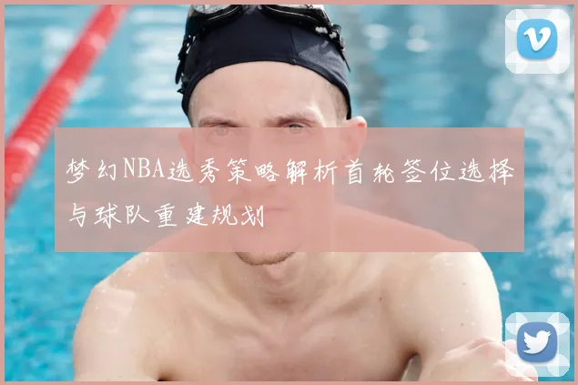 梦幻NBA选秀策略解析首轮签位选择与球队重建规划
