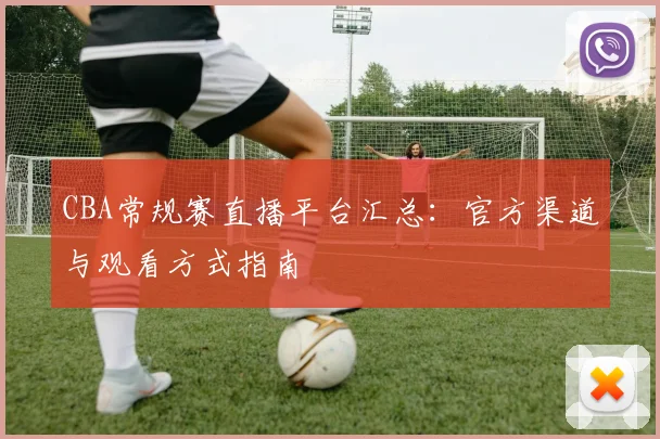 CBA常规赛直播平台汇总：官方渠道与观看方式指南