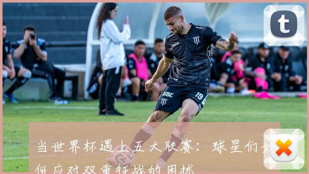 当世界杯遇上五大联赛：球星们如何应对双重征战的困扰