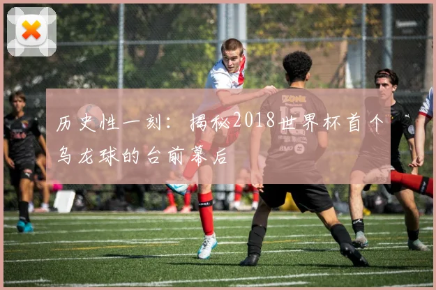 历史性一刻:揭秘2018世界杯首个乌龙球的台前幕后