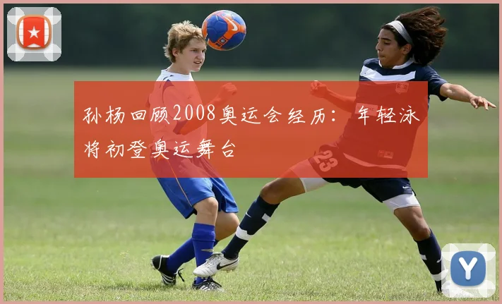 孙杨回顾2008奥运会经历：年轻泳将初登奥运舞台