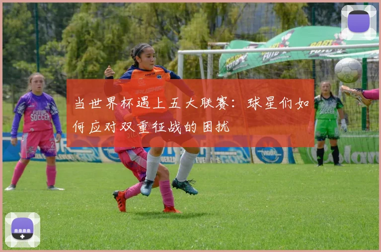 当世界杯遇上五大联赛:球星们如何应对双重征战的困扰
