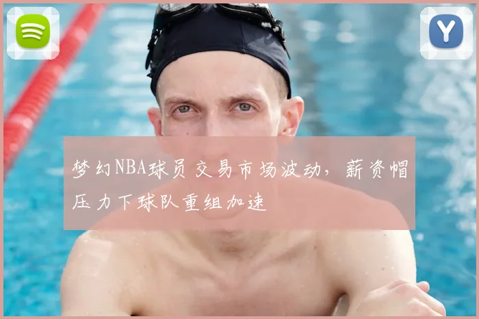 梦幻NBA球员交易市场波动，薪资帽压力下球队重组加速