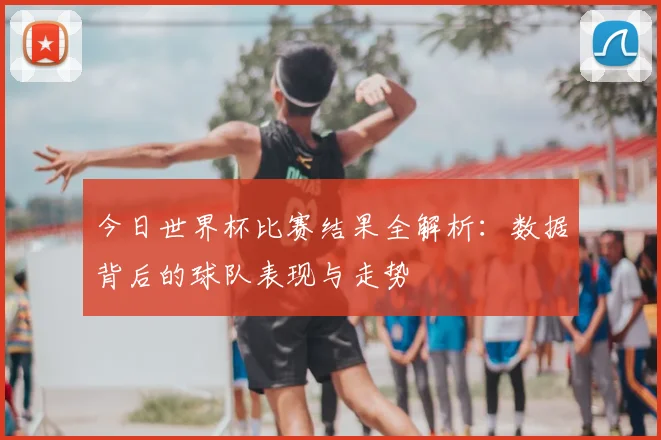 今日世界杯比赛结果全解析:数据背后的球队表现与走势