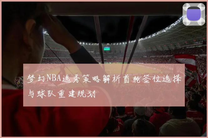 梦幻NBA选秀策略解析首轮签位选择与球队重建规划