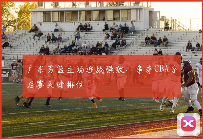 广东男篮主场迎战强敌,争夺CBA季后赛关键排位
