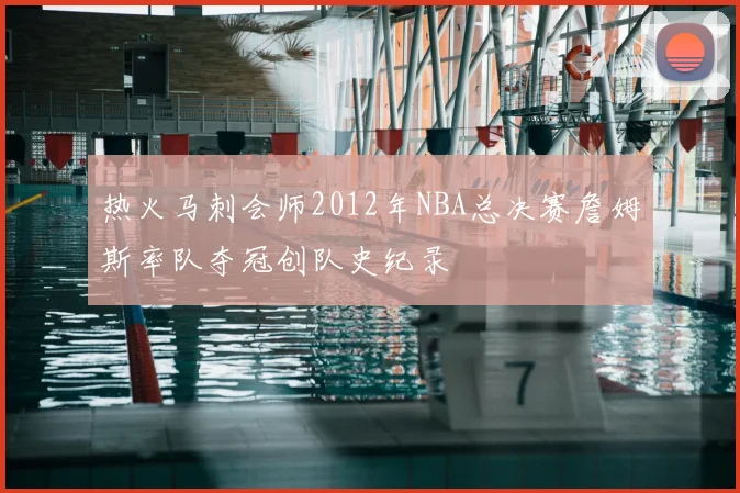 热火马刺会师2012年NBA总决赛詹姆斯率队夺冠创队史纪录
