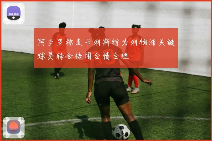 阿圭罗称麦卡利斯特为利物浦关键球员转会传闻合情合理