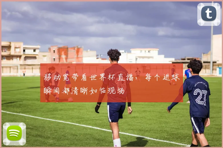 移动宽带看世界杯直播，每个进球瞬间都清晰如临现场