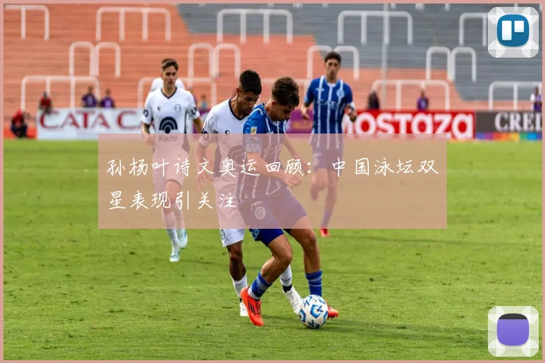 孙杨叶诗文奥运回顾：中国泳坛双星表现引关注