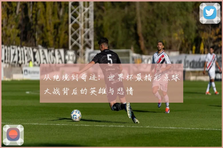 从绝境到奇迹：世界杯最精彩点球大战背后的英雄与悲情