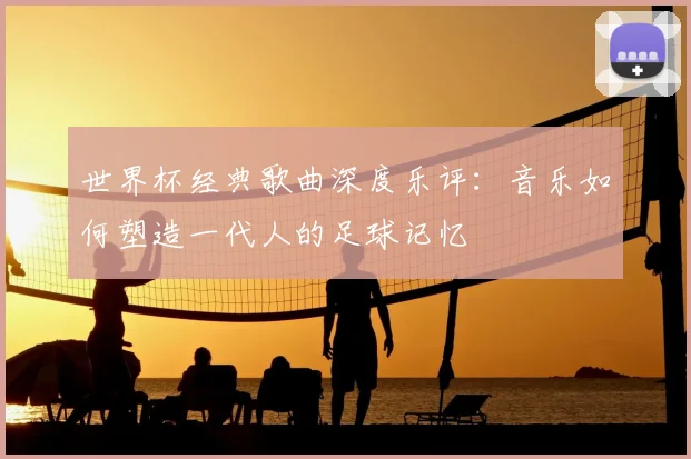 世界杯经典歌曲深度乐评:音乐如何塑造一代人的足球记忆