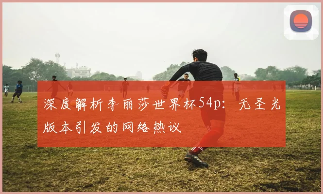 深度解析李丽莎世界杯54p：无圣光版本引发的网络热议