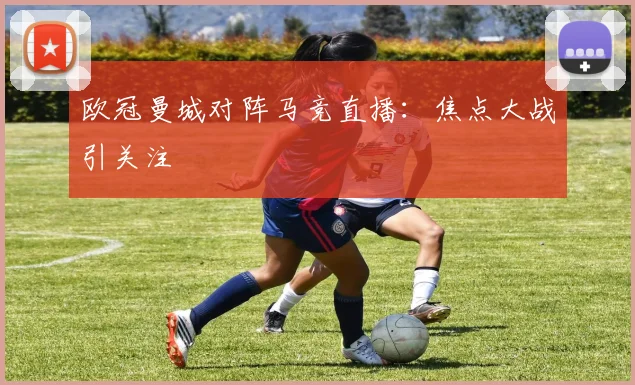 欧冠曼城对阵马竞直播：焦点大战引关注