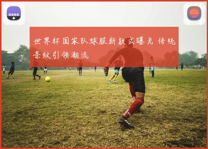 世界杯国家队球服新款式曝光 传统条纹引领潮流