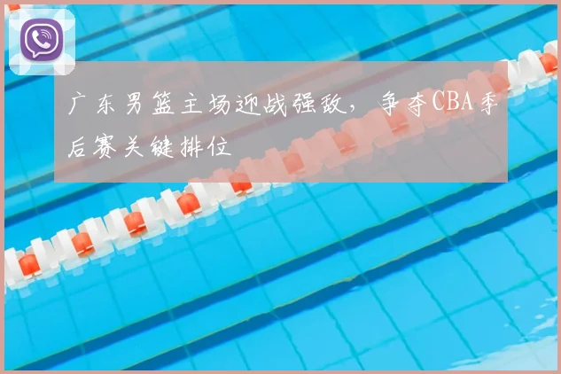 广东男篮主场迎战强敌，争夺CBA季后赛关键排位