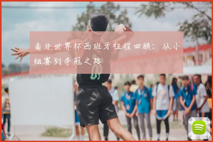 南非世界杯西班牙征程回顾：从小组赛到夺冠之路