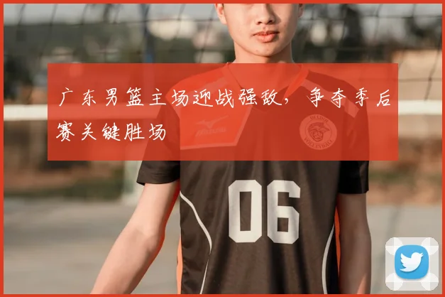 广东男篮主场迎战强敌，争夺季后赛关键胜场