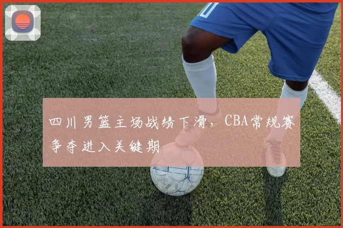 四川男篮主场战绩下滑，CBA常规赛争夺进入关键期