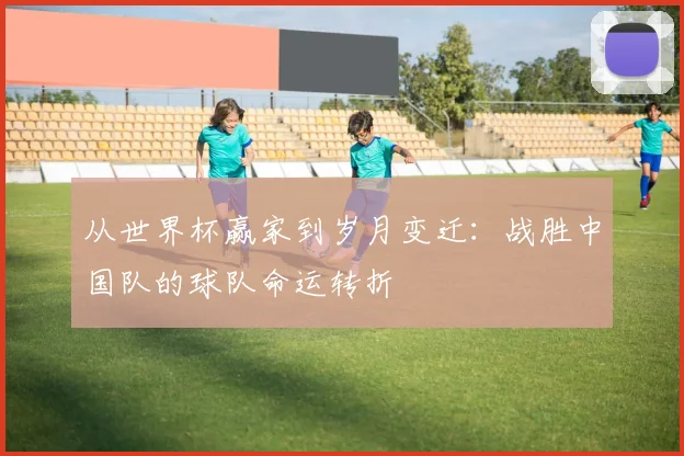 从世界杯赢家到岁月变迁：战胜中国队的球队命运转折