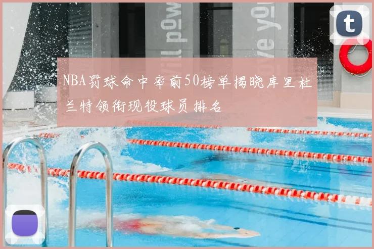 NBA罚球命中率前50榜单揭晓库里杜兰特领衔现役球员排名