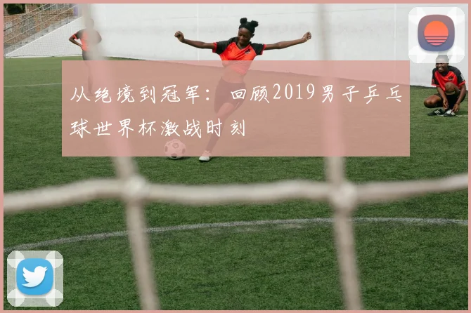 从绝境到冠军：回顾2019男子乒乓球世界杯激战时刻