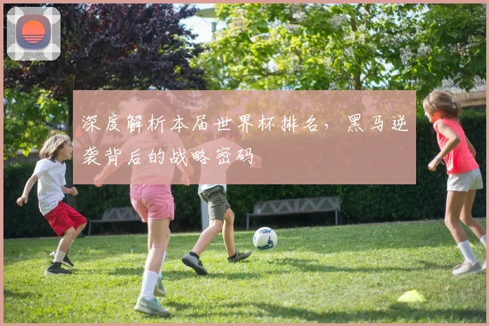 深度解析本届世界杯排名，黑马逆袭背后的战略密码
