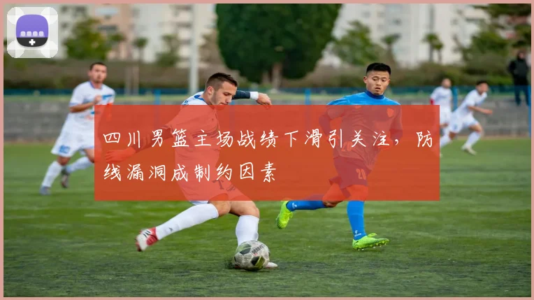 四川男篮主场战绩下滑引关注,防线漏洞成制约因素