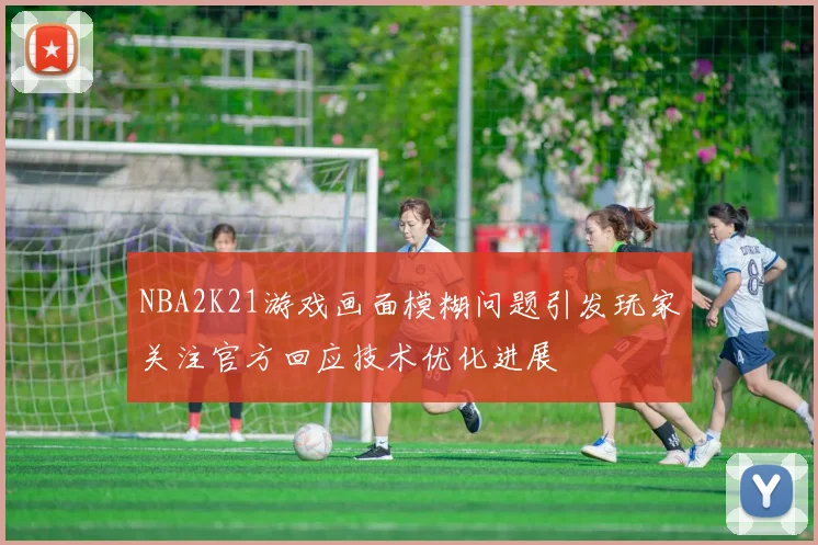 NBA2K21游戏画面模糊问题引发玩家关注官方回应技术优化进展