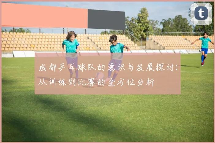 成都乒乓球队的意识与发展探讨:从训练到比赛的全方位分析