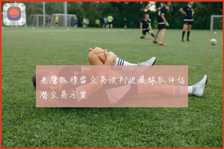 老鹰队穆雷交易谈判进展球队评估潜交易方案