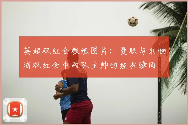 英超双红会教练图片:曼联与利物浦双红会中两队主帅的经典瞬间