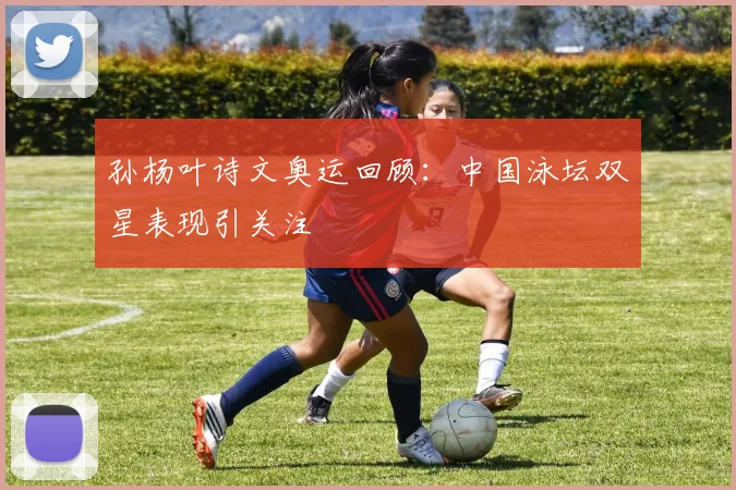 孙杨叶诗文奥运回顾:中国泳坛双星表现引关注