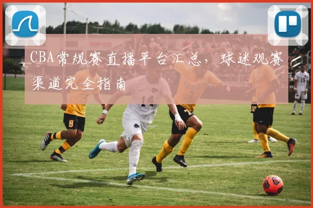 CBA常规赛直播平台汇总,球迷观赛渠道完全指南