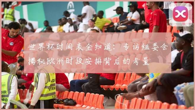 世界杯时间表全知道：专访组委会揭秘欧洲时段安排背后的考量
