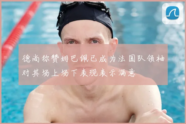 德尚称赞姆巴佩已成为法国队领袖对其场上场下表现表示满意