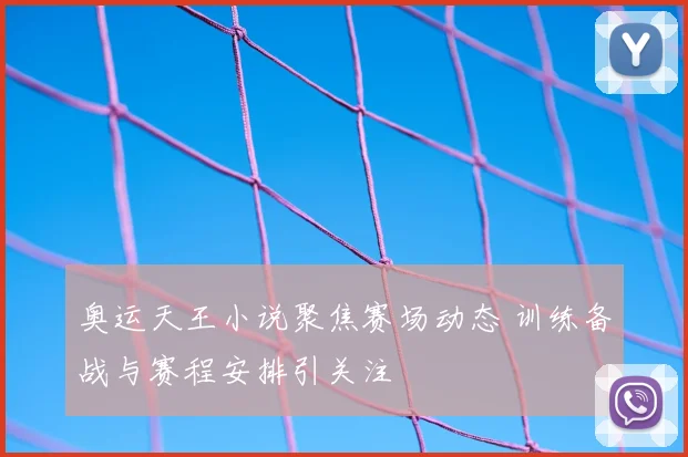 奥运天王小说聚焦赛场动态 训练备战与赛程安排引关注